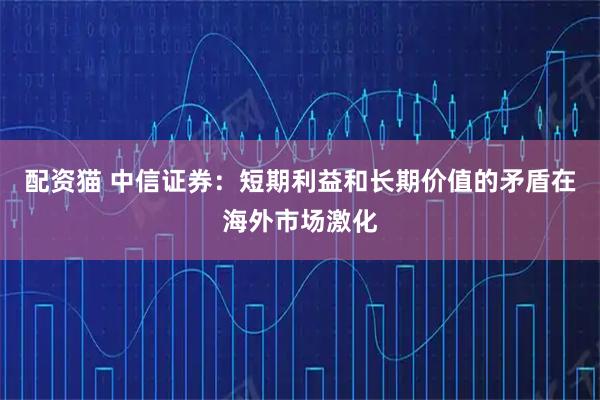 配资猫 中信证券：短期利益和长期价值的矛盾在海外市场激化