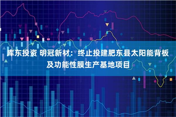 库东投资 明冠新材：终止投建肥东县太阳能背板及功能性膜生产基地项目