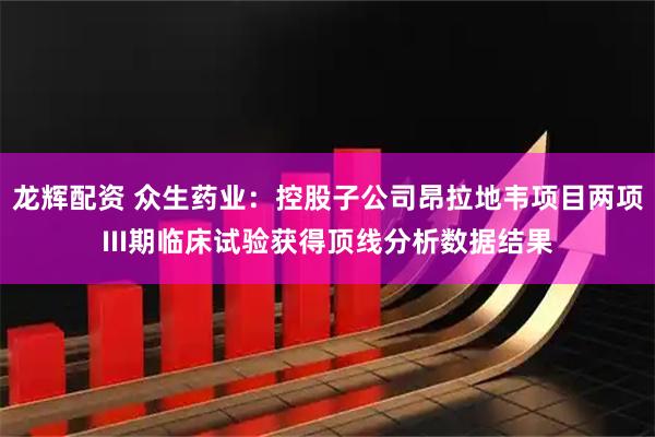 龙辉配资 众生药业：控股子公司昂拉地韦项目两项III期临床试验获得顶线分析数据结果