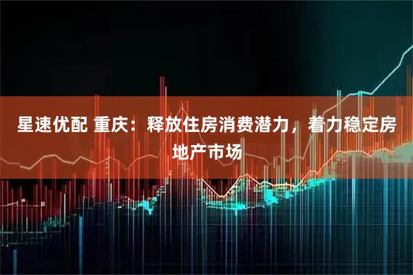 星速优配 重庆：释放住房消费潜力，着力稳定房地产市场