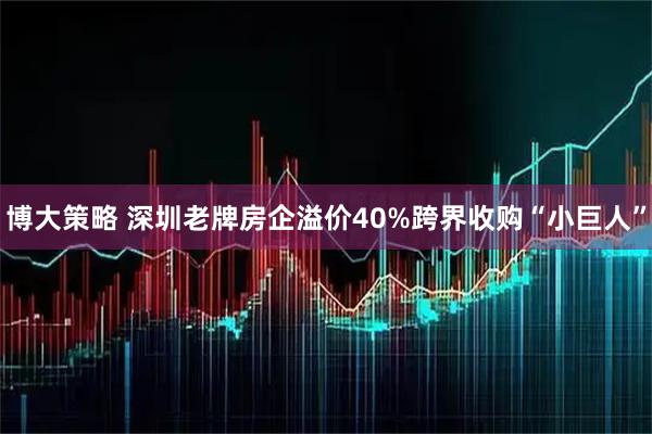 博大策略 深圳老牌房企溢价40%跨界收购“小巨人”