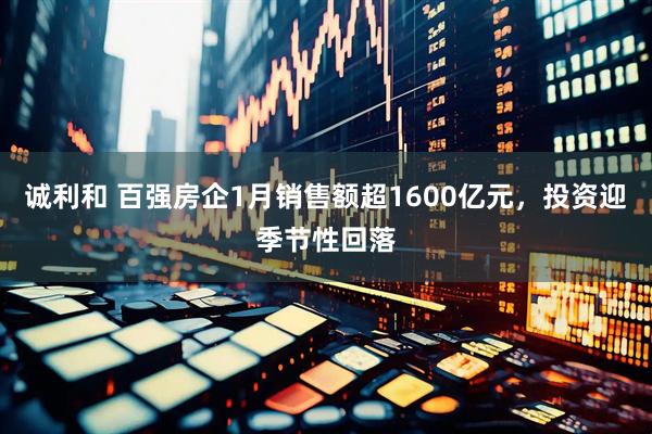 诚利和 百强房企1月销售额超1600亿元，投资迎季节性回落