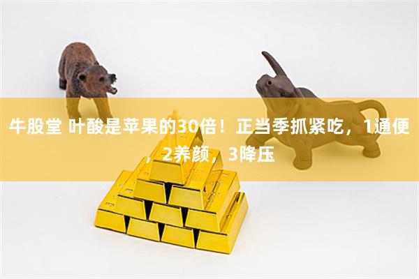 牛股堂 叶酸是苹果的30倍！正当季抓紧吃，1通便，2养颜，3降压