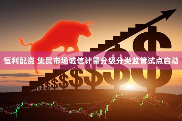 恒利配资 集贸市场诚信计量分级分类监管试点启动
