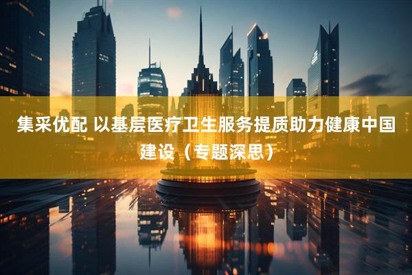 集采优配 以基层医疗卫生服务提质助力健康中国建设（专题深思）