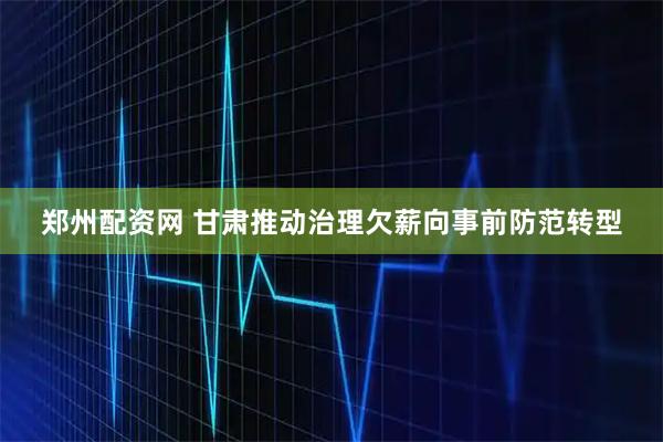 郑州配资网 甘肃推动治理欠薪向事前防范转型