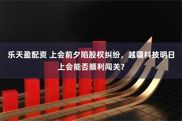 乐天盈配资 上会前夕陷股权纠纷，越疆科技明日上会能否顺利闯关？