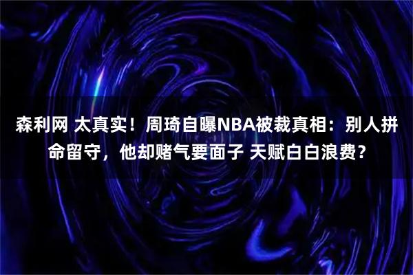 森利网 太真实！周琦自曝NBA被裁真相：别人拼命留守，他却赌气要面子 天赋白白浪费？