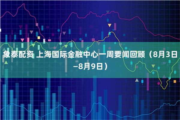 象泰配资 上海国际金融中心一周要闻回顾（8月3日—8月9日）