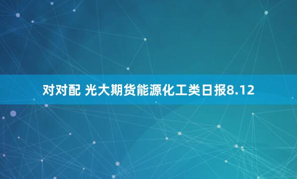 对对配 光大期货能源化工类日报8.12